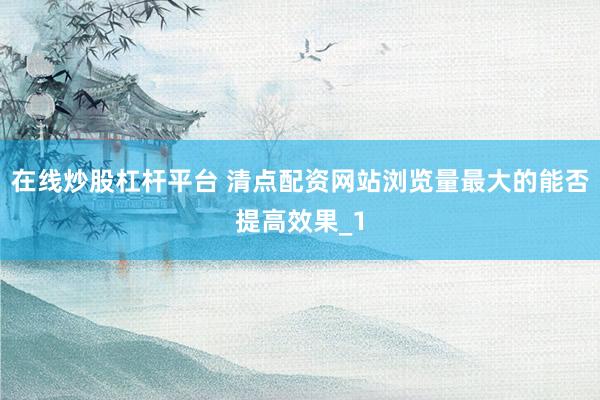 在线炒股杠杆平台 清点配资网站浏览量最大的能否提高效果_1
