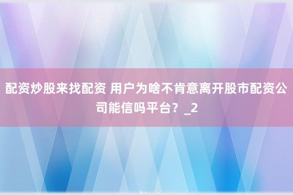 配资炒股来找配资 用户为啥不肯意离开股市配资公司能信吗平台？_2