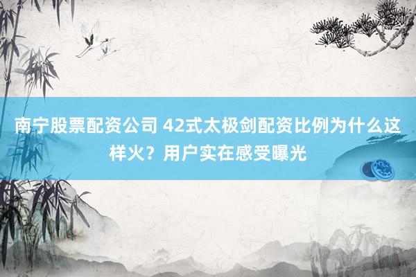 南宁股票配资公司 42式太极剑配资比例为什么这样火？用户实在感受曝光
