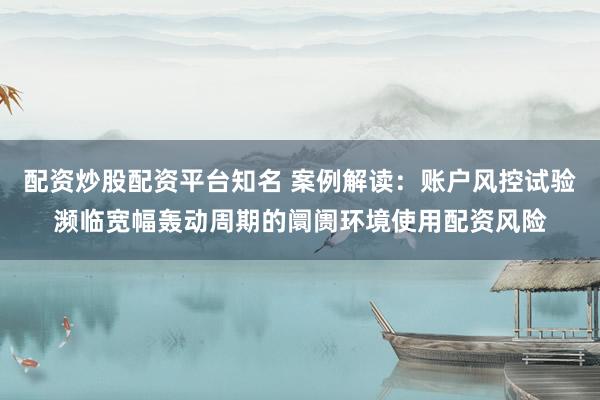 配资炒股配资平台知名 案例解读：账户风控试验濒临宽幅轰动周期的阛阓环境使用配资风险