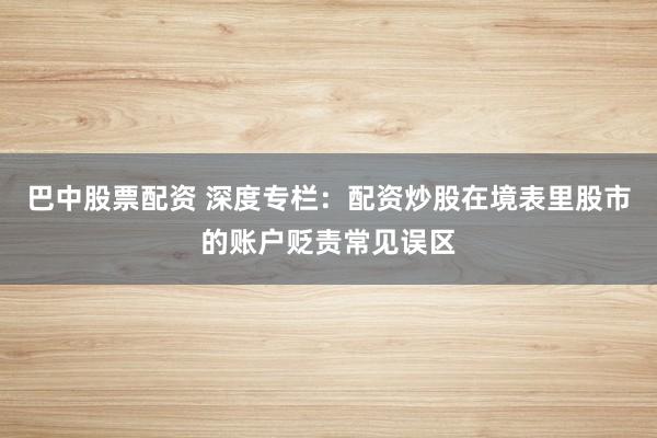 巴中股票配资 深度专栏：配资炒股在境表里股市的账户贬责常见误区
